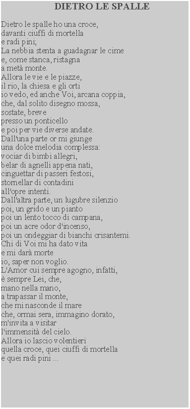 Casella di testo: DIETRO LE SPALLEDietro le spalle ho una croce, davanti ciuffi di mortella e radi pini;La nebbia stenta a guadagnar le cime e, come stanca, ristagna a met monte.Allora le vie e le piazze, il rio, la chiesa e gli orti io vedo, ed anche Voi, arcana coppia, che, dal solito disegno mossa, sostate, breve presso un ponticello e poi per vie diverse andate.Dall'una parte or mi giunge una dolce melodia complessa: vociar di bimbi allegri, belar di agnelli appena nati, cinguettar di passeri festosi, stornellar di contadini all'opre intenti.Dall'altra parte, un lugubre silenzio poi, un grido e un pianto poi un lento tocco di campana, poi un acre odor d'incenso, poi un ondeggiar di bianchi crisantemi.  Chi di Voi mi ha dato vita e mi dar morte io, saper non voglio.L'Amor cui sempre agogno, infatti,  sempre Lei, che, mano nella mano,a trapassar il monte, che mi nasconde il mare che, ormai sera, immagino dorato, m'invita a visitar l'immensit del cielo.Allora io lascio volentieriquella croce, quei ciuffi di mortella e quei radi pini ...