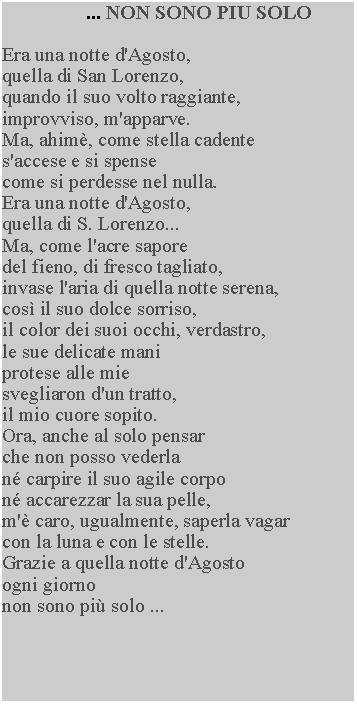 Casella di testo: ... NON SONO PIU SOLOEra una notte d'Agosto, quella di San Lorenzo, quando il suo volto raggiante, improvviso, m'apparve.Ma, ahim, come stella cadente s'accese e si spense come si perdesse nel nulla.Era una notte d'Agosto, quella di S. Lorenzo...Ma, come l'acre saporedel fieno, di fresco tagliato, invase l'aria di quella notte serena, cos il suo dolce sorriso, il color dei suoi occhi, verdastro, le sue delicate mani protese alle mie svegliaron d'un tratto, il mio cuore sopito.Ora, anche al solo pensar che non posso vederla n carpire il suo agile corpo n accarezzar la sua pelle, m' caro, ugualmente, saperla vagar con la luna e con le stelle.Grazie a quella notte d'Agosto ogni giornonon sono pi solo ...