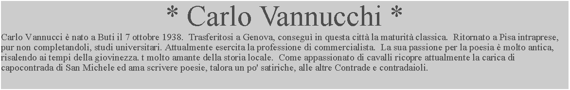 Casella di testo: * Carlo Vannucchi *Carlo Vannucci  nato a Buti il 7 ottobre 1938.  Trasferitosi a Genova, consegu in questa citt la maturit classica.  Ritornato a Pisa intraprese, pur non completandoli, studi universitari. Attualmente esercita la professione di commercialista.  La sua passione per la poesia  molto antica, risalendo ai tempi della giovinezza. t molto amante della storia locale.  Come appassionato di cavalli ricopre attualmente la carica di capocontrada di San Michele ed ama scrivere poesie, talora un po' satiriche, alle altre Contrade e contradaioli.