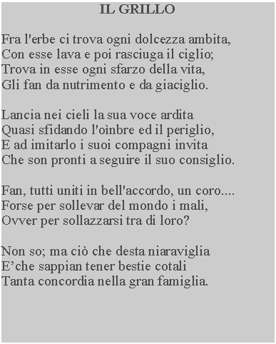 Casella di testo: IL GRILLOFra l'erbe ci trova ogni dolcezza ambita,Con esse lava e poi rasciuga il ciglio;Trova in esse ogni sfarzo della vita,Gli fan da nutrimento e da giaciglio.Lancia nei cieli la sua voce arditaQuasi sfidando l'onbre ed il periglio,E ad imitarlo i suoi compagni invitaChe son pronti a seguire il suo consiglio.Fan, tutti uniti in bell'accordo, un coro....Forse per sollevar del mondo i mali,Ovver per sollazzarsi tra di loro?Non so; ma ci che desta niaraviglia Eche sappian tener bestie cotali Tanta concordia nella gran famiglia.