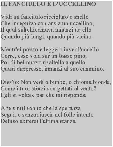 Casella di testo: IL FANCIULLO E LUCCELLINOVidi un fancitlo riccioluto e snelloChe inseguiva con ansia un uccellino,Il qual saltellicchiava innanzi ad elloQuando pi lungi, quando pi vicino.Mentr'ei presto e leggero invr l'uccelloCorre, esso vola sur un basso pino,Poi di bel nuovo risaltella a quelloQuasi dappresso, innanzi al suo cammino.Diss'io: Non vedi o bimbo, o chioma bionda,Come i tuoi sforzi son gettati al vento?Egli si volta e par che mi risponda:A te simil son io che la speranzaSegui, e senza riuscir nel folle intentoDeluso abiterai l'ultima stanza!