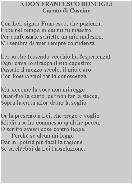 Casella di testo: A DON FRANCESCO BONFIGLICurato di CascineCon Lei, signor Francesco, che pazienzaEbbe nel tempo in cui mi fu maestro,Per confessarle schietto un mio malestro,Mi sembra di aver sempre confidenza.Lei sa che (essendo vecchio ha l'esperienza)Ogni cavallo strappa il suo capestro:Passato il mezzo secolo, il mio estroCon Poesia vuol far la conoscenza.Ma siccome la voce non mi reggeQuand'io la canto, per non far la stecca,Sopra la carta allor dettar la soglio.Or la presento a Lei, che prego e voglioMi dica se ho commesso qualche pecca, O scritto avessi cose contro legge.       Perch se alcun mi leggeDar mi potri pi facil la ragioneSe sa ch'ebbi da Lei l'assoluzione.