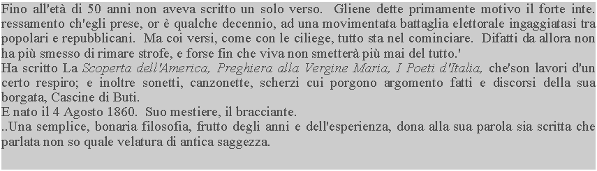 Casella di testo: Fino all'et di 50 anni non aveva scritto un solo verso.  Gliene dette primamente motivo il forte inte. ressamento ch'egli prese, or  qualche decennio, ad una movimentata battaglia elettorale ingaggiatasi tra popolari e repubblicani.  Ma coi versi, come con le ciliege, tutto sta nel cominciare.  Difatti da allora non ha pi smesso di rimare strofe, e forse fin che viva non smetter pi mai del tutto.'Ha scritto La Scoperta dell'America, Preghiera alla Vergine Maria, I Poeti d'Italia, che'son lavori d'un certo respiro; e inoltre sonetti, canzonette, scherzi cui porgono argomento fatti e discorsi della sua borgata, Cascine di Buti.E nato il 4 Agosto 1860.  Suo mestiere, il bracciante...Una semplice, bonaria filosofia, frutto degli anni e dell'esperienza, dona alla sua parola sia scritta che parlata non so quale velatura di antica saggezza.