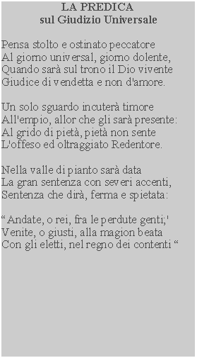 Casella di testo: LA PREDICAsul Giudizio UniversalePensa stolto e ostinato peccatoreAl giorno universal, giorno dolente,Quando sar sul trono il Dio viventeGiudice di vendetta e non d'amore.Un solo sguardo incuter timoreAll'empio, allor che gli sar presente:Al grido di piet, piet non senteL'offeso ed oltraggiato Redentore.Nella valle di pianto sar dataLa gran sentenza con severi accenti,Sentenza che dir, ferma e spietata:Andate, o rei, fra le perdute genti;'Venite, o giusti, alla magion beataCon gli eletti, nel regno dei contenti 