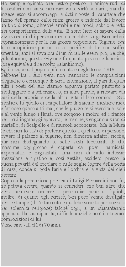 Casella di testo: Ho sempre opinato che l'estro poetico in anime rudi di lavoratori non sia se non rare volte virt solitaria, ma che nvece esso si accompagni a doti riposte di carattere che fanno dell'operaio dalle mani grosse e indurite dal lavoro un tipo d'uomo, oltrech amabile nei modi, sobrio e retto nei comportamenti della vita.  E sono lieto di sapere dalla viva voce di chi personalmente conobbe Luigi Bernardini, soprannominato per la sua grossa corporatura Gigione, che la mia opinione pur nel caso specifico di lui non soffre smentita, anzi s avvalora di un mirabile esem. pio, perch, galantuomo, questo Gigione fu quanto povero e laborioso (che equivale a dire molto galantuomo).Egli nacque dal popolo pi minuto e negletto nel 1816.Sebbene tra i suoi versi non manchino le composizoni elegiache o comunque di seria intonazione, al pari di quasi tutti i poeti del suo stampo appariva portato piuttosto a motteggiare e a scherzare, o, in altre parole, a rilevare dai casi della propria e della altrui vita il lato comico.  Suo mestiere fu quello di scalpellatore di macine: mestiere rude e faticoso quanc altri mai, che le pi volte si esercita al sole e al vento lungo i fluui ove sorgono i molini ed i frantoi per i cui ingranaggi appunto, le macine, vengono a suon di martello, di Scalpello e di muscoli acconciate.  Ma la Musa (e chi non lo sa?) di preferir questo a quel ceto di persone, ovvero il palazzo al tugurio, non dimostra affatto; sicch, pur non disdegnando le belle vesti luccicanti di che massime oggigiorno  coperta dai poeti inamidati, impomatati e inguantati, ama non di rado indossar mezzalana e rigatino e, cos vestita, assidersi presso la buona povert del focolare o sulle soglie logore della porta di casa, donde si gode l'aria e l'ombra e la vista dei cieli perenni.Copiosa la produzione poetica di Luigi Bernardini non fu; n poteva essere, quando si consideri 'che ben altro che versi berneschi occorre a procacciar pane ai figlioli; inoltre, di quanto egli scrisse, ben poco venne divulgato per le stampe (il Testamento e qualche sonetto per nozze o per solennit religiose) talch oggi, a un quarantennio appena dalla sua dipartita, difficile anzich no  il ritrovare composizioni di lui.Visse sino -all'et di 70 anni.