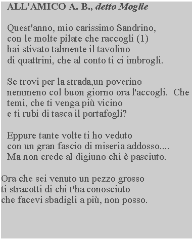 Casella di testo: ALL'AMICO A. B., detto Moglie

Quest'anno, mio carissimo Sandrino, 
con le molte pilate che raccogli (1) 
hai stivato talmente il tavolino
di quattrini, che al conto ti ci imbrogli.

Se trovi per la strada,un poverino 
nemmeno col buon giorno ora l'accogli.  Che temi, che ti venga più vicino 
e ti rubi di tasca il portafogli?

Eppure tante volte ti ho veduto
con un gran fascio di miseria addosso.... 
Ma non crede al digiuno chi è pasciuto.

Ora che sei venuto un pezzo grosso 
ti stracotti di chi t'ha conosciuto 
che facevi sbadigli a più, non posso.

