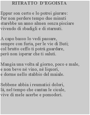 Casella di testo: RITRATTO  D’EGOISTA

Eppur son certo e lo potrei giurare: 
Per non perdere tempo due minuti 
starebbe un anno almen senza pisciare vivendo di sbadigli e di starnuti.

A capo basso lo vedi passare, 
sempre con furia, per le vie di Buti; 
col brutto ceffo ti potrà guardare, 
però non isperar che ti saluti.

Mangia una volta al giorno, poco e male, 
e non beve nè vino, nè liquori, 
e dorme nello stabbio del maiale.

Sebbene abbia i reumatici dolori, 
là, nel tempo che cantan le cicale, 
vive di mele acerbe e pomodori.
