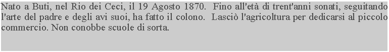 Casella di testo: Nato a Buti, nel Rio dei Ceci, il 19 Agosto 1870.  Fino all'età di trent'anni sonati, seguitando l'arte del padre e degli avi suoi, ha fatto il colono.  Lasciò l'agricoltura per dedicarsi al piccolo commercio. Non conobbe scuole di sorta.
