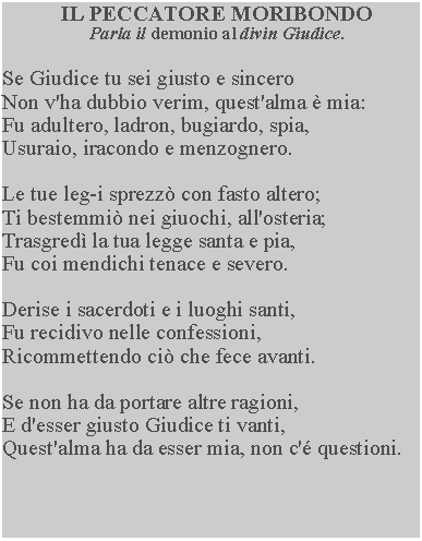 Casella di testo: IL PECCATORE MORIBONDOParla il demonio al divin Giudice.Se Giudice tu sei giusto e sinceroNon v'ha dubbio verim, quest'alma  mia:Fu adultero, ladron, bugiardo, spia,Usuraio, iracondo e menzognero.Le tue leg-i sprezz con fasto altero;Ti bestemmi nei giuochi, all'osteria;Trasgred la tua legge santa e pia,Fu coi mendichi tenace e severo.Derise i sacerdoti e i luoghi santi,Fu recidivo nelle confessioni,Ricommettendo ci che fece avanti.Se non ha da portare altre ragioni,E d'esser giusto Giudice ti vanti,Quest'alma ha da esser mia, non c' questioni.