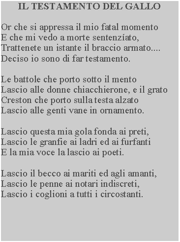 Casella di testo: IL TESTAMENTO DEL GALLOOr che si appressa il mio fatal momentoE che mi vedo a morte sentenzato,Trattenete un istante il braccio armato....Deciso io sono di far testamento.Le battole che porto sotto il mentoLascio alle donne chiacchierone, e il gratoCreston che porto sulla testa alzatoLascio alle genti vane in ornamento.Lascio questa mia gola fonda ai preti,Lascio le granfie ai ladri ed ai furfantiE la mia voce la lascio ai poeti.Lascio il becco ai mariti ed agli amanti,Lascio le penne ai notari indiscreti,Lascio i coglioni a tutti i circostanti.