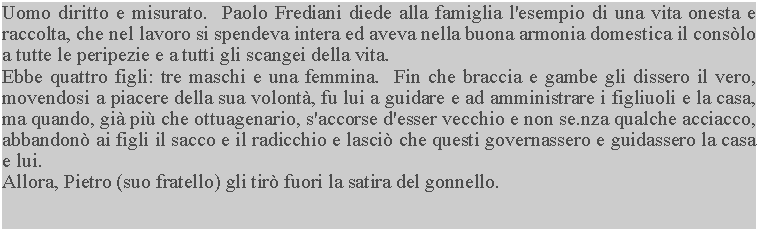 Casella di testo: Uomo diritto e misurato.  Paolo Frediani diede alla famiglia l'esempio di una vita onesta e raccolta, che nel lavoro si spendeva intera ed aveva nella buona armonia domestica il conslo a tutte le peripezie e a tutti gli scangei della vita.Ebbe quattro figli: tre maschi e una femmina.  Fin che braccia e gambe gli dissero il vero, movendosi a piacere della sua volont, fu lui a guidare e ad amministrare i figliuoli e la casa, ma quando, gi pi che ottuagenario, s'accorse d'esser vecchio e non se.nza qualche acciacco, abbandon ai figli il sacco e il radicchio e lasci che questi governassero e guidassero la casa e lui.Allora, Pietro (suo fratello) gli tir fuori la satira del gonnello.