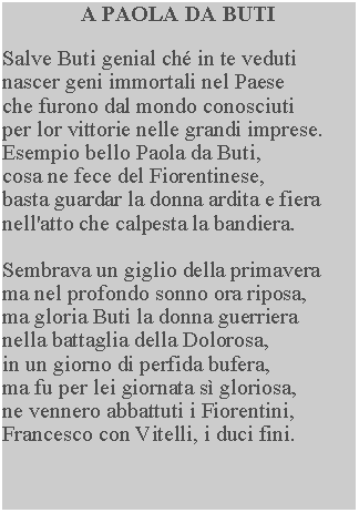 Casella di testo: A PAOLA DA BUTISalve Buti genial ch in te veduti nascer geni immortali nel Paese che furono dal mondo conosciuti per lor vittorie nelle grandi imprese.  Esempio bello Paola da Buti, cosa ne fece del Fiorentinese, basta guardar la donna ardita e fiera nell'atto che calpesta la bandiera.Sembrava un giglio della primavera ma nel profondo sonno ora riposa, ma gloria Buti la donna guerriera nella battaglia della Dolorosa, in un giorno di perfida bufera, ma fu per lei giornata s gloriosa, ne vennero abbattuti i Fiorentini, Francesco con Vitelli, i duci fini.