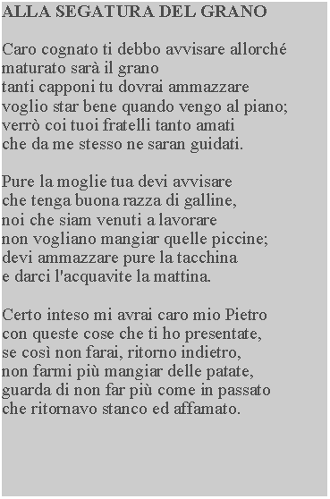 Casella di testo: ALLA SEGATURA DEL GRANOCaro cognato ti debbo avvisare allorch maturato sar il grano tanti capponi tu dovrai ammazzare voglio star bene quando vengo al piano; verr coi tuoi fratelli tanto amati che da me stesso ne saran guidati.Pure la moglie tua devi avvisare che tenga buona razza di galline, noi che siam venuti a lavorare non vogliano mangiar quelle piccine; devi ammazzare pure la tacchina e darci l'acquavite la mattina.Certo inteso mi avrai caro mio Pietro con queste cose che ti ho presentate, se cos non farai, ritorno indietro, non farmi pi mangiar delle patate, guarda di non far pi come in passato che ritornavo stanco ed affamato.