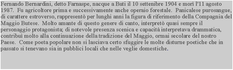 Casella di testo: Fernando Bernardini, detto Farnaspe, nacque a Buti il 10 settenibre 1904 e mor l'11 agosto 1987.  Fu agricoltore prima e successivamente anche operaio forestale.  Panicalese purosangue, di carattere estroverso, rappresent per lunghi anni la figura di riferimento della Compagnia del Maggio Butese.  Molto amante di questo genere di canto, interpret quasi sempre il personaggio protagonista; di notevole presenza scenica e capacit interpretava drammatica, contribu molto alla continuazione della tradizione del Maggio, ormai secolare del nostro Paese.  Come poeta popolare non si lasciava certo sfuggire le molte disturne poetiche che in passato si tenevano sia in pubblici locali che nelle veglie domestiche.