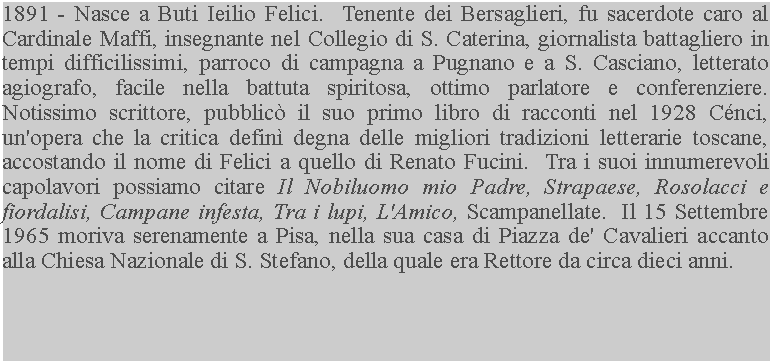 Casella di testo: 1891 - Nasce a Buti Ieilio Felici.  Tenente dei Bersaglieri, fu sacerdote caro al Cardinale Maffi, insegnante nel Collegio di S. Caterina, giornalista battagliero in tempi difficilissimi, parroco di campagna a Pugnano e a S. Casciano, letterato agiografo, facile nella battuta spiritosa, ottimo parlatore e conferenziere. Notissimo scrittore, pubblic il suo primo libro di racconti nel 1928 Cnci, un'opera che la critica defin degna delle migliori tradizioni letterarie toscane, accostando il nome di Felici a quello di Renato Fucini.  Tra i suoi innumerevoli capolavori possiamo citare Il Nobiluomo mio Padre, Strapaese, Rosolacci e fiordalisi, Campane infesta, Tra i lupi, L'Amico, Scampanellate.  Il 15 Settembre 1965 moriva serenamente a Pisa, nella sua casa di Piazza de' Cavalieri accanto alla Chiesa Nazionale di S. Stefano, della quale era Rettore da circa dieci anni.