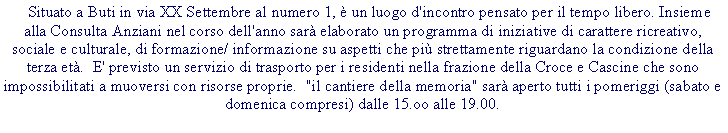 Casella di testo:  Situato a Buti in via XX Settembre al numero 1, � un luogo d'incontro pensato per il tempo libero. Insieme alla Consulta Anziani nel corso dell'anno sar� elaborato un programma di iniziative di carattere ricreativo, sociale e culturale, di formazione/ informazione su aspetti che pi� strettamente riguardano la condizione della terza et�.  E' previsto un servizio di trasporto per i residenti nella frazione della Croce e Cascine che sono impossibilitati a muoversi con risorse proprie.  "il cantiere della memoria" sar� aperto tutti i pomeriggi (sabato e domenica compresi) dalle 15.oo alle 19.00.