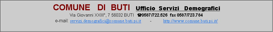 Casella di testo: COMUNE   DI  BUTI  Ufficio  Servizi   DemograficiVia Giovanni XXIII, 7 56032 BUTI   (0587/722.526  fax 0587/723.784e-mail: servizi.demografici@comune.buti.pi.it       -         http://www.comune.buti.pi.it/