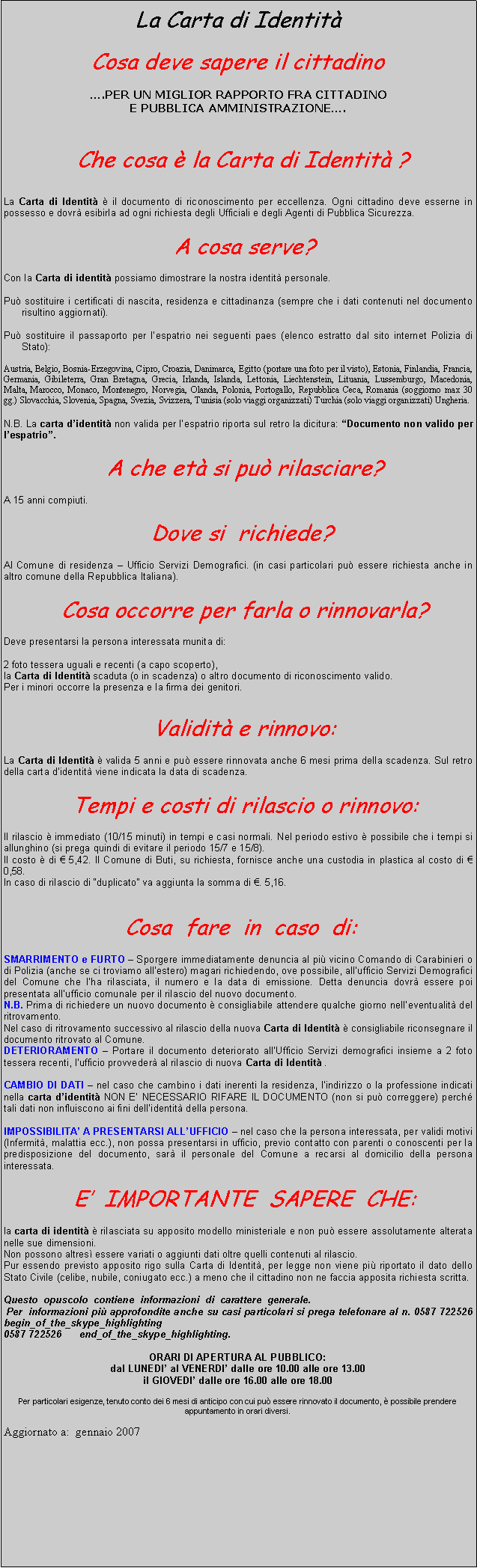 Casella di testo: La Carta di Identit Cosa deve sapere il cittadino .PER UN MIGLIOR RAPPORTO FRA CITTADINOE PUBBLICA AMMINISTRAZIONE.   Che cosa  la Carta di Identit ?   La Carta di Identit  il documento di riconoscimento per eccellenza. Ogni cittadino deve esserne in possesso e dovr esibirla ad ogni richiesta degli Ufficiali e degli Agenti di Pubblica Sicurezza.   A cosa serve? Con la Carta di identit possiamo dimostrare la nostra identit personale. Pu sostituire i certificati di nascita, residenza e cittadinanza (sempre che i dati contenuti nel documento risultino aggiornati). Pu sostituire il passaporto per lespatrio nei seguenti paes (elenco estratto dal sito internet Polizia di Stato): Austria, Belgio, Bosnia-Erzegovina, Cipro, Croazia, Danimarca, Egitto (portare una foto per il visto), Estonia, Finlandia, Francia, Germania, Gibileterra, Gran Bretagna, Grecia, Irlanda, Islanda, Lettonia, Liechtenstein, Lituania, Lussemburgo, Macedonia, Malta, Marocco, Monaco, Montenegro, Norvegia, Olanda, Polonia, Portogallo, Repubblica Ceca, Romania (soggiorno max 30 gg.) Slovacchia, Slovenia, Spagna, Svezia, Svizzera, Tunisia (solo viaggi organizzati) Turchia (solo viaggi organizzati) Ungheria. N.B. La carta didentit non valida per lespatrio riporta sul retro la dicitura: Documento non valido per lespatrio.   A che et si pu rilasciare? A 15 anni compiuti.             Dove si  richiede? Al Comune di residenza  Ufficio Servizi Demografici. (in casi particolari pu essere richiesta anche in altro comune della Repubblica Italiana).   Cosa occorre per farla o rinnovarla? Deve presentarsi la persona interessata munita di: 2 foto tessera uguali e recenti (a capo scoperto),la Carta di Identit scaduta (o in scadenza) o altro documento di riconoscimento valido.Per i minori occorre la presenza e la firma dei genitori.   Validit e rinnovo: La Carta di Identit  valida 5 anni e pu essere rinnovata anche 6 mesi prima della scadenza. Sul retro della carta didentit viene indicata la data di scadenza.   Tempi e costi di rilascio o rinnovo: Il rilascio  immediato (10/15 minuti) in tempi e casi normali. Nel periodo estivo  possibile che i tempi si allunghino (si prega quindi di evitare il periodo 15/7 e 15/8).Il costo  di  5,42. Il Comune di Buti, su richiesta, fornisce anche una custodia in plastica al costo di  0,58.In caso di rilascio di duplicato va aggiunta la somma di . 5,16.   Cosa  fare  in  caso  di: SMARRIMENTO e FURTO  Sporgere immediatamente denuncia al pi vicino Comando di Carabinieri o di Polizia (anche se ci troviamo allestero) magari richiedendo, ove possibile, allufficio Servizi Demografici del Comune che lha rilasciata, il numero e la data di emissione. Detta denuncia dovr essere poi presentata allufficio comunale per il rilascio del nuovo documento.N.B. Prima di richiedere un nuovo documento  consigliabile attendere qualche giorno nelleventualit del ritrovamento.Nel caso di ritrovamento successivo al rilascio della nuova Carta di Identit  consigliabile riconsegnare il documento ritrovato al Comune.DETERIORAMENTO  Portare il documento deteriorato allUfficio Servizi demografici insieme a 2 foto tessera recenti, lufficio provveder al rilascio di nuova Carta di Identit . CAMBIO DI DATI  nel caso che cambino i dati inerenti la residenza, lindirizzo o la professione indicati nella carta didentit NON E NECESSARIO RIFARE IL DOCUMENTO (non si pu correggere) perch tali dati non influiscono ai fini dellidentit della persona. IMPOSSIBILITA A PRESENTARSI ALLUFFICIO  nel caso che la persona interessata, per validi motivi (Infermit, malattia ecc.), non possa presentarsi in ufficio, previo contatto con parenti o conoscenti per la predisposizione del documento, sar il personale del Comune a recarsi al domicilio della persona interessata.   E  IMPORTANTE  SAPERE  CHE: la carta di identit  rilasciata su apposito modello ministeriale e non pu essere assolutamente alterata nelle sue dimensioni.Non possono altres essere variati o aggiunti dati oltre quelli contenuti al rilascio.Pur essendo previsto apposito rigo sulla Carta di Identit, per legge non viene pi riportato il dato dello Stato Civile (celibe, nubile, coniugato ecc.) a meno che il cittadino non ne faccia apposita richiesta scritta. Questo  opuscolo  contiene  informazioni  di  carattere  generale. Per  informazioni pi approfondite anche su casi particolari si prega telefonare al n. 0587 722526 begin_of_the_skype_highlighting              0587 722526      end_of_the_skype_highlighting. ORARI DI APERTURA AL PUBBLICO:dal LUNEDI al VENERDI dalle ore 10.00 alle ore 13.00il GIOVEDI dalle ore 16.00 alle ore 18.00 Per particolari esigenze, tenuto conto dei 6 mesi di anticipo con cui pu essere rinnovato il documento,  possibile prendere appuntamento in orari diversi. Aggiornato a:  gennaio 2007