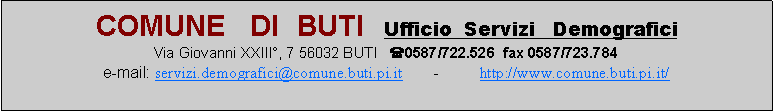 Casella di testo: COMUNE   DI  BUTI  Ufficio  Servizi   DemograficiVia Giovanni XXIII, 7 56032 BUTI   (0587/722.526  fax 0587/723.784e-mail: servizi.demografici@comune.buti.pi.it       -         http://www.comune.buti.pi.it/