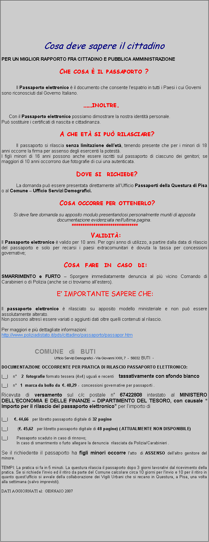 Casella di testo: Cosa deve sapere il cittadino PER UN MIGLIOR RAPPORTO FRA CITTADINO E PUBBLICA AMMINISTRAZIONE   Che cosa  il passaporto ?    Il Passaporto elettronico  il documento che consente lespatrio in tutti i Paesi i cui Governi sono riconosciuti dal Governo Italiano. inoltre.   Con il Passaporto elettronico possiamo dimostrare la nostra identit personale.Pu sostituire i certificati di nascita e cittadinanza.   A che et si pu rilasciare? Il passaporto si rilascia senza limitazione dellet, tenendo presente che per i minori di 18 anni occorre la firma per assenso degli esercenti la potest.I figli minori di 16 anni possono anche essere iscritti sul passaporto di ciascuno dei genitori; se maggiori di 10 anni occorrono due fotografie di cui una autenticata.            Dove si  richiede? La domanda pu essere presentata direttamente allUfficio Passaporti della Questura di Pisa o al Comune  Ufficio Servizi Demografici.   Cosa occorre per ottenerlo? Si deve fare domanda su apposito modulo presentandosi personalmente muniti di apposita documentazione evidenziata nellultima pagina.*******************************  Validit:Il Passaporto elettronico  valido per 10 anni. Per ogni anno di utilizzo, a partire dalla data di rilascio del passaporto e solo per recarsi i paesi extracomunitari  dovuta la tassa per concessioni governative;  Cosa  fare  in  caso  di: SMARRIMENTO e FURTO  Sporgere immediatamente denuncia al pi vicino Comando di Carabinieri o di Polizia (anche se ci troviamo allestero).  E IMPORTANTE SAPERE CHE: Il passaporto elettronico  rilasciato su apposito modello ministeriale e non pu essere assolutamente alterato.Non possono altres essere variati o aggiunti dati oltre quelli contenuti al rilascio. Per maggiori e pi dettagliate informazioni:http://www.poliziadistato.it/pds/cittadino/passaporto/passapor.htm                   COMUNE   di   BUTIUfficio Servizi Demografici - Via Giovanni XXIII, 7  -  56032 BUTI  - DOCUMENTAZIONE OCCORRENTE PER PRATICA DI RILASCIO PASSAPORTO ELETTRONICO: |__|    n    2  fotografie formato tessera (4x4) uguali e recenti    tassativamente con sfondo bianco |__|    n   1  marca da bollo da  . 40,29 -  concessioni governative per passaporti . Ricevuta di versamento sul c/c postale n 67422808 intestato al MINISTERO DELLECONOMIA E DELLE FINANZE  DIPARTIMENTO DEL TESORO, con causale  Importo per il rilascio del passaporto elettronico per limporto di  |__|     . 44,66   per libretto passaporto digitale di 32 pagine |__|        (. 45,62   per libretto passaporto digitale di 48 pagine) ( ATTUALMENTE NON DISPONIBILE) |__|       Passaporto scaduto in caso di rinnovo;In caso di smarrimento o furto allegare la denuncia  rilasciata da Polizia/Carabinieri . Se il richiedente il passaporto ha figli minori occorre latto  di ASSENSO dellaltro genitore del minore. TEMPI: La pratica si fa in 5 minuti. La questura rilascia il passaporto dopo 3 giorni lavorativi dal ricevimento della pratica. Se si richiede linvio ed il ritiro da parte del Comune calcolare circa 10 giorni per linvio e 10 per il ritiro in quanto questufficio si avvale della collaborazione dei Vigili Urbani che si recano in Questura, a Pisa, una volta alla settimana (salvo imprevisti). DATI AGGIORNATI al:  GENNAIO 2007